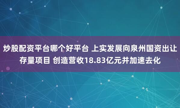 炒股配资平台哪个好平台 上实发展向泉州国资出让存量项目 创造营收18.83亿元并加速去化