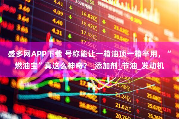 盛多网APP下载 号称能让一箱油顶一箱半用，“燃油宝”真这么神奇？_添加剂_节油_发动机