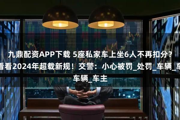 九鼎配资APP下载 5座私家车上坐6人不再扣分？来看看2024年超载新规！交警：小心被罚_处罚_车辆_车主