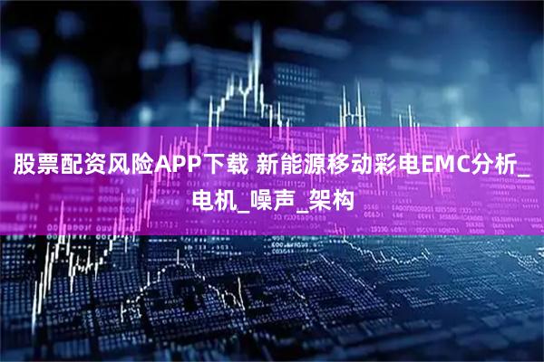 股票配资风险APP下载 新能源移动彩电EMC分析_电机_噪声_架构
