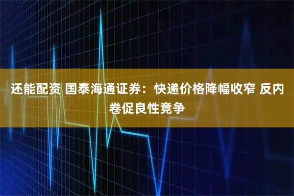 还能配资 国泰海通证券：快递价格降幅收窄 反内卷促良性竞争