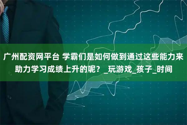 广州配资网平台 学霸们是如何做到通过这些能力来助力学习成绩上升的呢？_玩游戏_孩子_时间