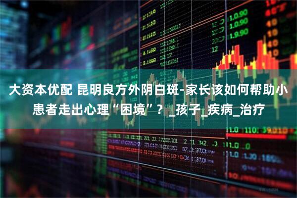 大资本优配 昆明良方外阴白斑-家长该如何帮助小患者走出心理“困境”？_孩子_疾病_治疗