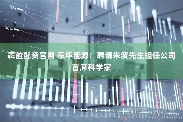 犇盈配资官网 东华能源：聘请朱波先生担任公司首席科学家