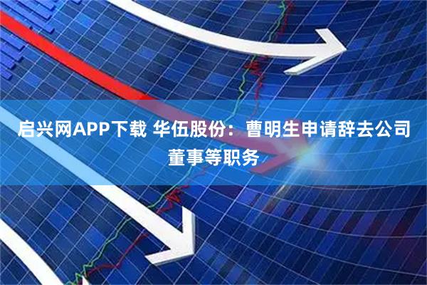 启兴网APP下载 华伍股份：曹明生申请辞去公司董事等职务