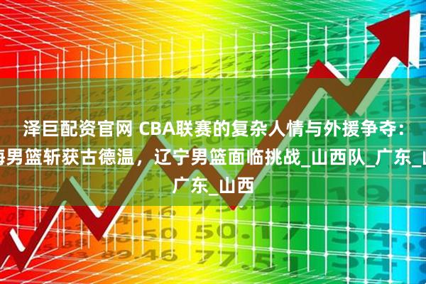 泽巨配资官网 CBA联赛的复杂人情与外援争夺：上海男篮斩获古德温，辽宁男篮面临挑战_山西队_广东_山西