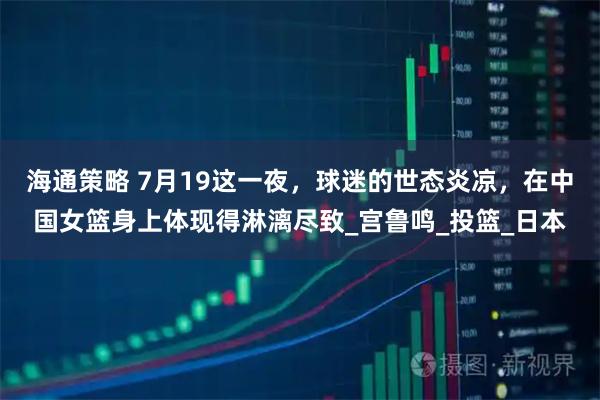 海通策略 7月19这一夜，球迷的世态炎凉，在中国女篮身上体现得淋漓尽致_宫鲁鸣_投篮_日本