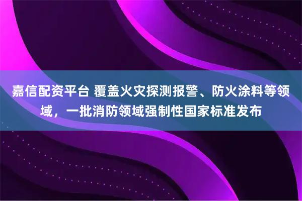 嘉信配资平台 覆盖火灾探测报警、防火涂料等领域，一批消防领域强制性国家标准发布