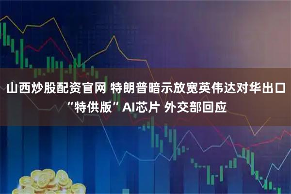 山西炒股配资官网 特朗普暗示放宽英伟达对华出口“特供版”AI芯片 外交部回应