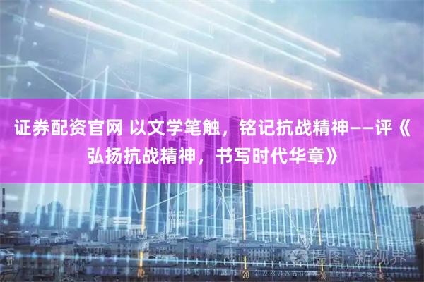 证券配资官网 以文学笔触，铭记抗战精神——评《弘扬抗战精神，书写时代华章》