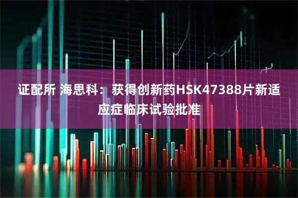 证配所 海思科：获得创新药HSK47388片新适应症临床试验批准