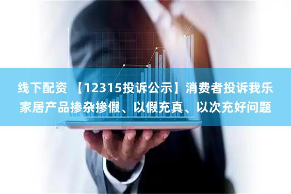 线下配资 【12315投诉公示】消费者投诉我乐家居产品掺杂掺假、以假充真、以次充好问题