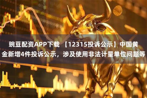 豌豆配资APP下载 【12315投诉公示】中国黄金新增4件投诉公示，涉及使用非法计量单位问题等
