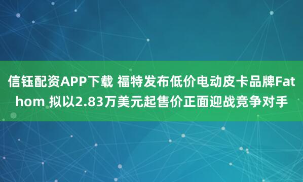 信钰配资APP下载 福特发布低价电动皮卡品牌Fathom 拟以2.83万美元起售价正面迎战竞争对手